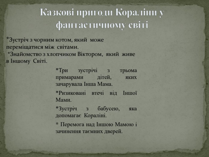 Казкові пригоди Кораліни у фантастичному світі*Три зустрічі з трьома примарами дітей, яких зачарувала Інша Мама.*Ризиковані втечі від Іншої Мами.*Зустріч з бабусею, яка допомагає Кораліні.* Перемога над Іншою Мамою і зачинення таємних дверей.*Зустріч з чорним котом, який може переміщатися між світами. *Знайомство з хлопчиком Віктором, який живе в Іншому Світі.