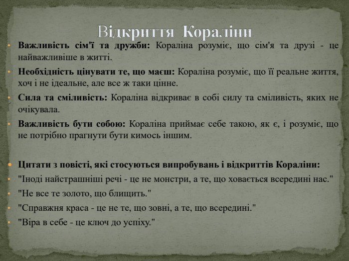 Відкриття Кораліни. Важливість сім'ї та дружби: Кораліна розуміє, що сім'я та друзі - це найважливіше в житті. Необхідність цінувати те, що маєш: Кораліна розуміє, що її реальне життя, хоч і не ідеальне, але все ж таки цінне. Сила та сміливість: Кораліна відкриває в собі силу та сміливість, яких не очікувала. Важливість бути собою: Кораліна приймає себе такою, як є, і розуміє, що не потрібно прагнути бути кимось іншим. Цитати з повісті, які стосуються випробувань і відкриттів Кораліни: