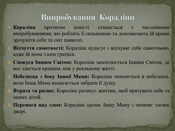 Випробування Кораліни. Кораліна протягом повісті стикається з численними випробуваннями, які роблять її сильнішою та допомагають їй краще зрозуміти себе та світ навколо. Відчуття самотності: Кораліна нудьгує і відчуває себе самотньою, адже їй нема з ким гратися. Спокуса Іншим Світом: Кораліна захоплюється Іншим Світом, де все здається кращим, ніж у реальному житті. Небезпека з боку Іншої Мами: Кораліна опиняється в небезпеці, коли Інша Мама намагається забрати її душу. Втрата та ризик: Кораліна ризикує життям, щоб врятувати себе та інших дітей. Перемога над злом: Кораліна здолає Іншу Маму і зачиняє таємні двері.