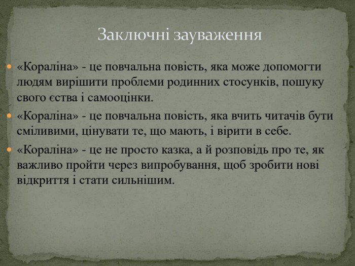 Заключні зауваження«Кораліна» - це повчальна повість, яка може допомогти людям вирішити проблеми родинних стосунків, пошуку свого єства і самооцінки.«Кораліна» - це повчальна повість, яка вчить читачів бути сміливими, цінувати те, що мають, і вірити в себе.«Кораліна» - це не просто казка, а й розповідь про те, як важливо пройти через випробування, щоб зробити нові відкриття і стати сильнішим.