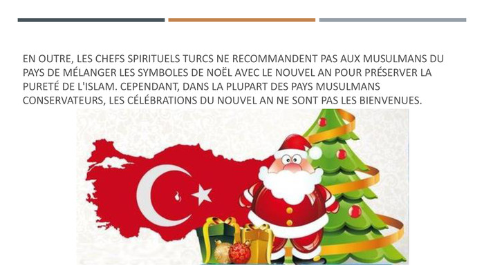 En outre, les chefs spirituels turcs ne recommandent pas aux musulmans du pays de mélanger les symboles de Noël avec le Nouvel An pour préserver la pureté de l'islam. Cependant, dans la plupart des pays musulmans conservateurs, les célébrations du Nouvel An ne sont pas les bienvenues. 