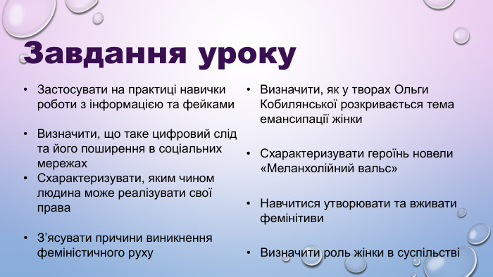 Завдання уроку Застосувати на практиці навички роботи з інформацією та фейками Визначити, що таке цифровий слід та його поширення в соціальних мережах Схарактеризувати, яким чином людина може реалізувати свої права З’ясувати причини виникнення феміністичного руху Визначити, як у творах Ольги Кобилянської розкривається тема емансипації жінки Схарактеризувати героїнь новели «Меланхолійний вальс» Навчитися утворювати та вживати фемінітиви Визначити роль жінки в суспільстві 