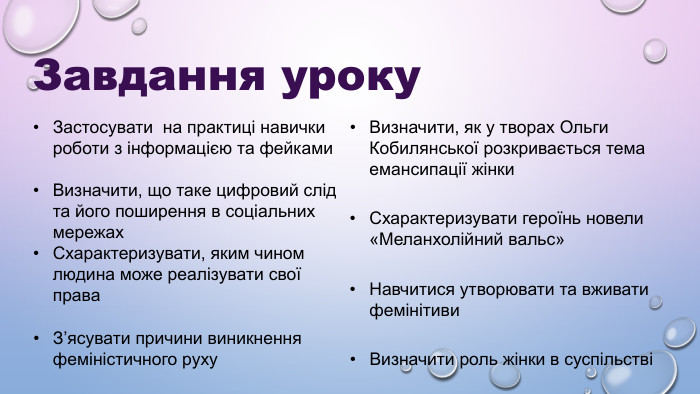 Завдання уроку Застосувати  на практиці навички роботи з інформацією та фейками Визначити, що таке цифровий слід та його поширення в соціальних мережах Схарактеризувати, яким чином людина може реалізувати свої права З’ясувати причини виникнення феміністичного руху Визначити, як у творах Ольги Кобилянської розкривається тема емансипації жінки Схарактеризувати героїнь новели «Меланхолійний вальс» Навчитися утворювати та вживати фемінітиви Визначити роль жінки в суспільстві 