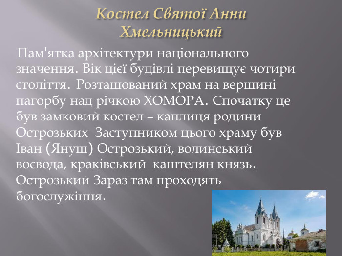 Костел Святої Анни. Хмельницький Пам'ятка архітектури національного значення. Вік цієї будівлі перевищує чотири століття. Розташований храм на вершині пагорбу над річкою ХОМОРА. Спочатку це був замковий костел – каплиця родини Острозьких Заступником цього храму був Іван (Януш) Острозький, волинський воєвода, краківський каштелян князь. Острозький Зараз там проходять богослужіння.