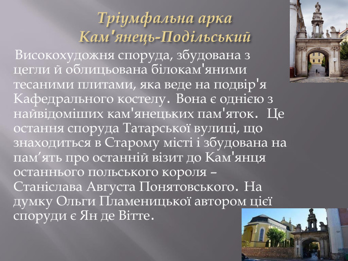 Тріумфальна арка Кам'янець-Подільський Високохудожня споруда, збудована з цегли й облицьована білокам'яними тесаними плитами, яка веде на подвір'я Кафедрального костелу. Вона є однією з найвідоміших кам'янецьких пам'яток. Це остання споруда Татарської вулиці, що знаходиться в Старому місті і збудована на пам’ять про останній візит до Кам'янця останнього польського короля – Станіслава Августа Понятовського. На думку Ольги Пламеницької автором цієї споруди є Ян де Вітте.