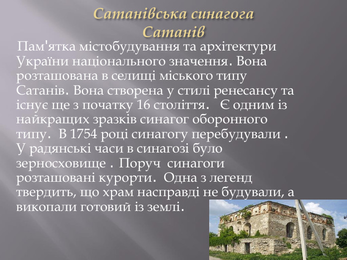 Сатанівська синагога. Сатанів Пам'ятка містобудування та архітектури України національного значення. Вона розташована в селищі міського типу Сатанів. Вона створена у стилі ренесансу та існує ще з початку 16 століття. Є одним із найкращих зразків синагог оборонного типу. В 1754 році синагогу перебудували . У радянські часи в синагозі було зерносховище . Поруч синагоги розташовані курорти. Одна з легенд твердить, що храм насправді не будували, а викопали готовий із землі.