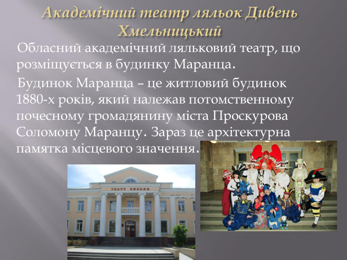 Академічний театр ляльок Дивень Хмельницький Обласний академічний ляльковий театр, що розміщується в будинку Маранца. Будинок Маранца – це житловий будинок 1880-х років, який належав потомственному почесному громадянину міста Проскурова Соломону Маранцу. Зараз це архітектурна памятка місцевого значення.