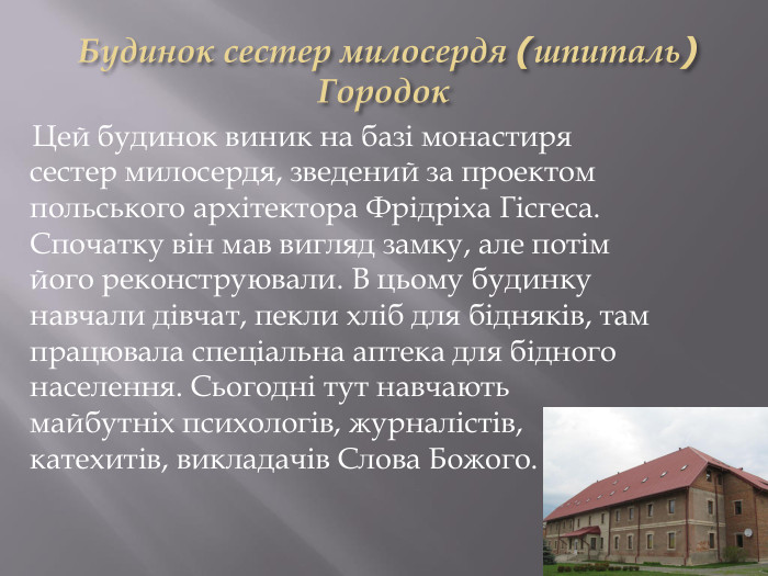  Будинок сестер милосердя (шпиталь)Городок Цей будинок виник на базі монастиря сестер милосердя, зведений за проектом польського архітектора Фрідріха Гісгеса. Спочатку він мав вигляд замку, але потім його реконструювали. В цьому будинку навчали дівчат, пекли хліб для бідняків, там працювала спеціальна аптека для бідного населення. Сьогодні тут навчають майбутніх психологів, журналістів, катехитів, викладачів Слова Божого.