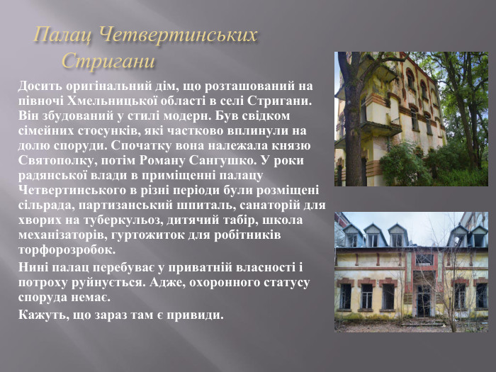  Палац Четвертинських Стригани Досить оригінальний дім, що розташований на півночі Хмельницької області в селі Стригани. Він збудований у стилі модерн. Був свідком сімейних стосунків, які частково вплинули на долю споруди. Спочатку вона належала князю Святополку, потім Роману Сангушко. У роки радянської влади в приміщенні палацу Четвертинського в різні періоди були розміщені сільрада, партизанський шпиталь, санаторій для хворих на туберкульоз, дитячий табір, школа механізаторів, гуртожиток для робітників торфорозробок. Нині палац перебуває у приватній власності і потроху руйнується. Адже, охоронного статусу споруда немає. Кажуть, що зараз там є привиди. 