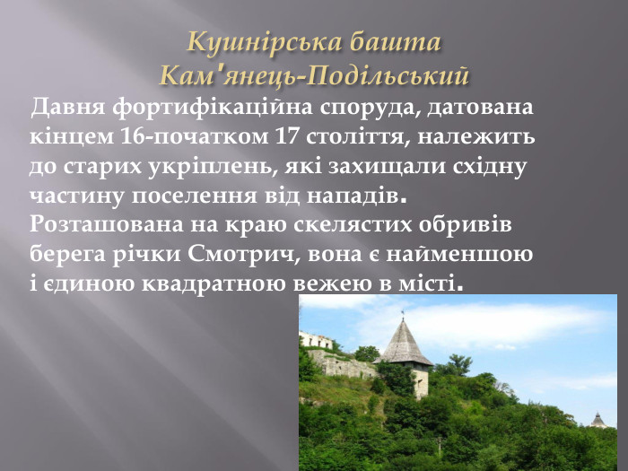 Кушнірська башта Кам'янець-Подільський Давня фортифікаційна споруда, датована кінцем 16-початком 17 століття, належить до старих укріплень, які захищали східну частину поселення від нападів. Розташована на краю скелястих обривів берега річки Смотрич, вона є найменшою і єдиною квадратною вежею в місті. 