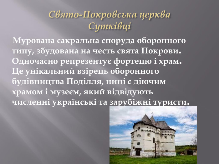 Свято-Покровська церква. Сутківці Мурована сакральна споруда оборонного типу, збудована на честь свята Покрови. Одночасно репрезентує фортецю і храм. Це унікальний взірець оборонного будівництва Поділля, нині є діючим храмом і музеєм, який відвідують численні українські та зарубіжні туристи.