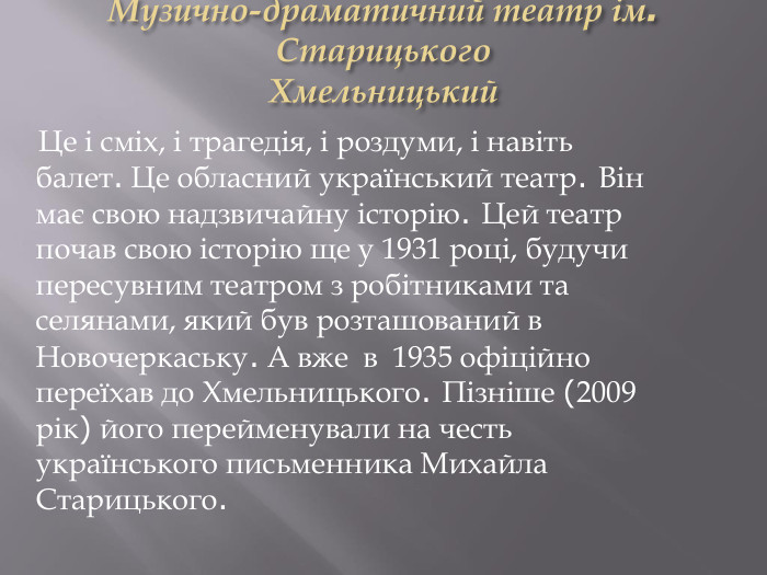 Музично-драматичний театр ім. Старицького. Хмельницький Це і сміх, і трагедія, і роздуми, і навіть балет. Це обласний український театр. Він має свою надзвичайну історію. Цей театр почав свою історію ще у 1931 році, будучи пересувним театром з робітниками та селянами, який був розташований в Новочеркаську. А вже в 1935 офіційно переїхав до Хмельницького. Пізніше (2009 рік) його перейменували на честь українського письменника Михайла Старицького.