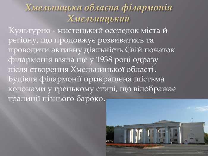 Хмельницька обласна філармонія. Хмельницький Культурно - мистецький осередок міста й регіону, що продовжує розвиватись та проводити активну діяльність Свій початок філармонія взяла ще у 1938 році одразу після створення Хмельницької області. Будівля філармонії прикрашена шістьма колонами у грецькому стилі, що відображає традиції пізнього бароко.
