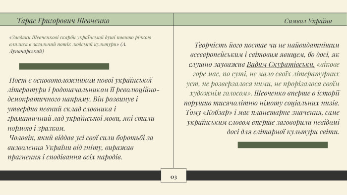 03 Творчість його постає чи не найвидатнішим всеєвропейським і світовим явищем, бо досі, як слушно зауважив Вадим Скуратівськи, «вікове горе мас, по суті, не мало своїх літературних уст, не розверзалося ними, не прорізалося своїм художнім голосом». Шевченко вперше в історії порушив тисячолітню німоту соціальних низів. Тому «Кобзар» і має планетарне значення, саме українським словом вперше заговорили невідомі досі для елітарної культури світи. Поет є основоположником нової української літератури і родоначальником її революційно-демократичного напряму. Він розвинув і утвердив певний склад словника і граматичний лад української мови, які стали нормою і зразком. Чоловік, який віддав усі свої сили боротьбі за визволення України від гніту, виражав прагнення і сподівання всіх народів.«Завдяки Шевченкові скарби української душі повною річкою влилися в загальний потік людської культури» (А. Луначарський)Тарас Григорович Шевченко. Символ України
