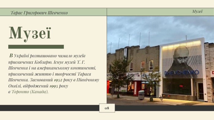 Музеї В Україні розташовано чимало музеїв присвячених Кобзарю. Існує музей Т. Г. Шевченка і на американському континенті, присвячений життю і творчості Тараса Шевченка. Заснований 1952 року в Північному Оквілі, відроджений 1995 року в Торонто (Канада). Тарас Григорович Шевченко08 Музеї