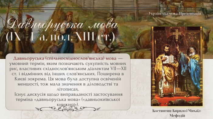 Давньоруська мова(IХ - І-а. пол. ХІІІ ст.)Костянтин-Кирило і Михаїл-Мефодій. Давньоруська (спільносхіднослов'янська) мова — умовний термін, яким позначають сукупність мовних рис, властивих східнослов'янським діалектам VII—XII ст. і відмінних від інших слов'янських. Поширена в Києві зокрема. Ця мова була доступна освіченій меншості, тож мала значення в діловодстві та літописах. Існує дискусія щодо виправданості застосування терміна «давньоруська мова» («давньокиївської книжної»). Українська мова. Презентація04