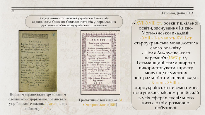Губська Діана, 10-АПершим українським друкованим словником є церковнослов'янсько-український словник Л. Зизанія, що вийшов у 1596 р.«Граматика слов'янська» М. Смотрицького (1619)07• XVII-XVIII ст. розквіт шкільної освіти, заснування Києво-Могилянської академії.• XVII - 1-а чверть XVIII ст. староукраїнська мова досягла свого розквіту.• Після Андрусівського перемир'я (1667 р.) у Гетьманщині стали широко використовувати «просту мову» в документах центральної та місцевої влади.• Кінець XVIII ст. староукраїнська писемна мова поступилася місцем російській в усіх сферах суспільного життя, окрім розмовно-побутової. З віддаленням розмовної української мови від церковнослов'янської з'явилася потреба у перекладних церковнослов'янсько-українських словниках.