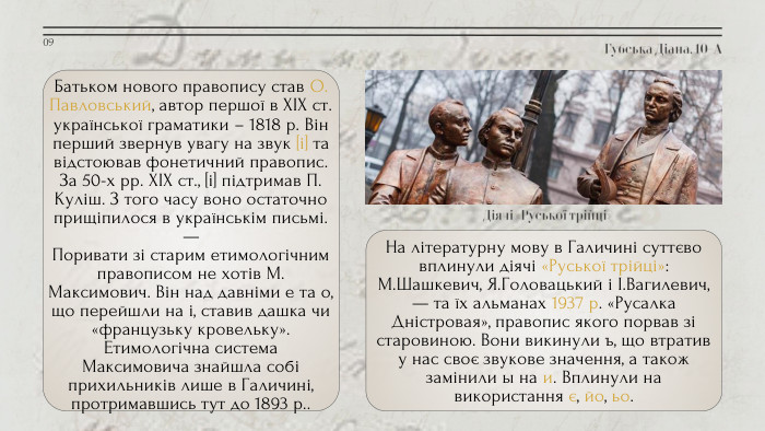 Губська Діана, 10-А09 Батьком нового правопису став О. Павловський, автор першої в XIX ст. української граматики – 1818 р. Він перший звернув увагу на звук [і] та відстоював фонетичний правопис. За 50-х рр. XIX ст., [і] підтримав П. Куліш. З того часу воно остаточно прищіпилося в українськім письмі.—Поривати зі старим етимологічним правописом не хотів М. Максимович. Він над давніми е та о, що перейшли на і, ставив дашка чи «французьку кровельку». Етимологічна система Максимовича знайшла собі прихильників лише в Галичині, протримавшись тут до 1893 р.. Діячі «Руської трійці»На літературну мову в Галичині суттєво вплинули діячі «Руської трійці»: М. Шашкевич, Я. Головацький і І. Вагилевич, — та їх альманах 1937 р. «Русалка Дністровая», правопис якого порвав зі старовиною. Вони викинули ъ, що втратив у нас своє звукове значення, а також замінили ы на и. Вплинули на використання є, йо, ьо.