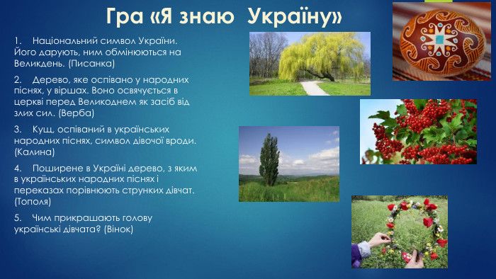Гра «Я знаю Україну»1.	Національний символ України. Його дарують, ним обмінюються на Великдень. (Писанка)2.	Дерево, яке оспівано у народних піснях, у віршах. Воно освячується в церкві перед Великоднем як засіб від злих сил. (Верба)3.	Кущ, оспіваний в українських народних піснях, символ дівочої вроди. (Калина)4.	Поширене в Україні дерево, з яким в українських народних піснях і переказах порівнюють струнких дівчат. (Тополя)5.	Чим прикрашають голову українські дівчата? (Вінок)