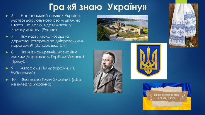 Гра «Я знаю Україну»6.	Національний символ України. Матері дарують його своїм дітям на щастя, на долю, відряджаючи у далеку дорогу. (Рушник)7.	Яку назву мала козацька держава, створена за дніпровськими порогами? (Запорозька Січ)8.	Який із найдревніших знаків є Малим Державним Гербом України? (Тризуб)9.	Автор слів Гімну України. (П. Чубинський)10. Яка назва Гімну України? («Ще не вмерла України»)