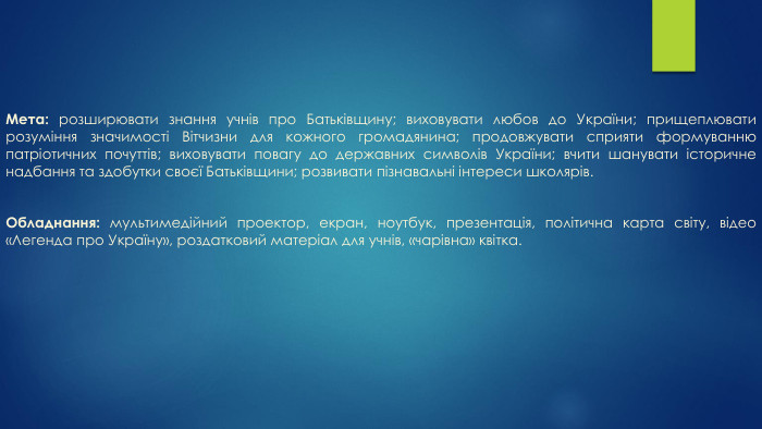 Мета: розширювати знання учнів про Батьківщину; виховувати любов до України; прищеплювати розуміння значимості Вітчизни для кожного громадянина; продовжувати сприяти формуванню патріотичних почуттів; виховувати повагу до державних символів України; вчити шанувати історичне надбання та здобутки своєї Батьківщини; розвивати пізнавальні інтереси школярів. Обладнання: мультимедійний проектор, екран, ноутбук, презентація, політична карта світу, відео «Легенда про Україну», роздатковий матеріал для учнів, «чарівна» квітка.