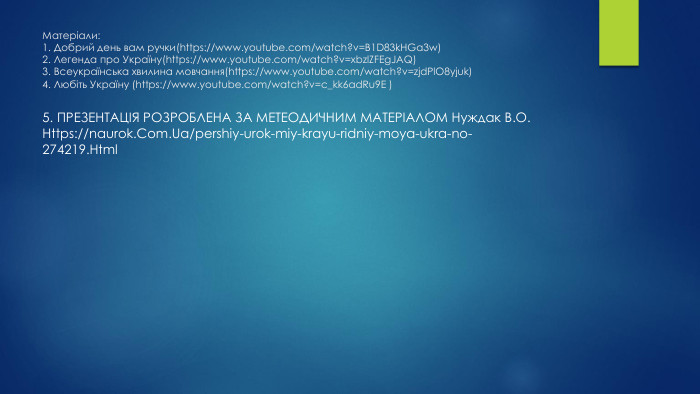 Матеріали:1. Добрий день вам ручки(https://www.youtube.com/watch?v=B1 D83k. HGa3w)2. Легенда про Україну(https://www.youtube.com/watch?v=xbzl. ZFEg. JAQ)3. Всеукраїнська хвилина мовчання(https://www.youtube.com/watch?v=zjd. Pl. O8yjuk)4. Любіть Україну (https://www.youtube.com/watch?v=c_kk6ad. Ru9 E )5. ПРЕЗЕНТАЦІЯ РОЗРОБЛЕНА ЗА МЕТЕОДИЧНИМ МАТЕРІАЛОМ Нуждак В. О. Https://naurok. Com. Ua/pershiy-urok-miy-krayu-ridniy-moya-ukra-no-274219. Html