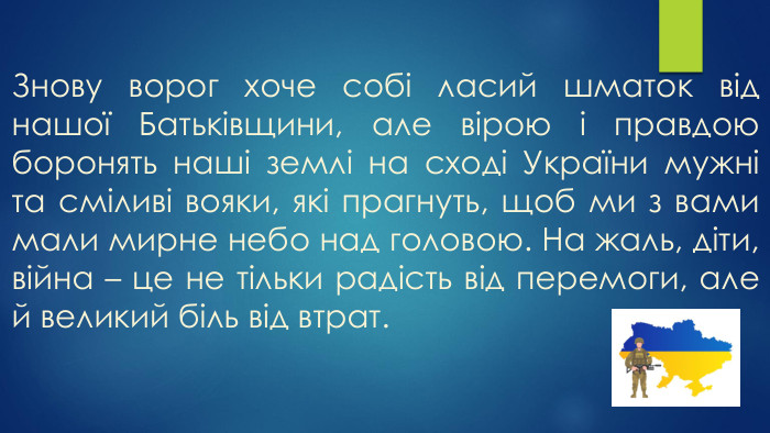 Знову ворог хоче собі ласий шматок від нашої Батьківщини, але вірою і правдою боронять наші землі на сході України мужні та сміливі вояки, які прагнуть, щоб ми з вами мали мирне небо над головою. На жаль, діти, війна – це не тільки радість від перемоги, але й великий біль від втрат. 