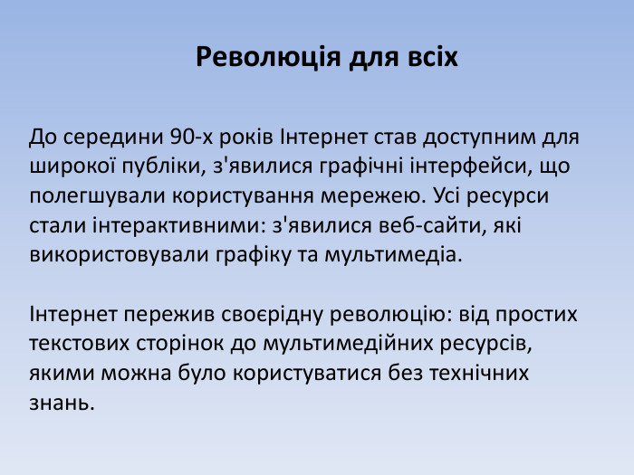Революція для всіх. До середини 90-х років Інтернет став доступним для широкої публіки, з'явилися графічні інтерфейси, що полегшували користування мережею. Усі ресурси стали інтерактивними: з'явилися веб-сайти, які використовували графіку та мультимедіа.Інтернет пережив своєрідну революцію: від простих текстових сторінок до мультимедійних ресурсів, якими можна було користуватися без технічних знань.