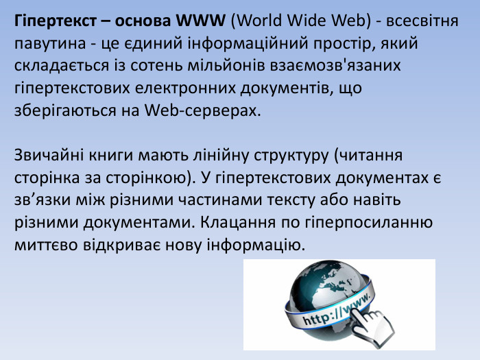 Гіпертекст – основа WWW (World Wide Web) - всесвітня павутина - це єдиний інформаційний простір, який складається із сотень мільйонів взаємозв'язаних гіпертекстових електронних документів, що зберігаються на Web-серверах. Звичайні книги мають лінійну структуру (читання сторінка за сторінкою). У гіпертекстових документах є зв’язки між різними частинами тексту або навіть різними документами. Клацання по гіперпосиланню миттєво відкриває нову інформацію.