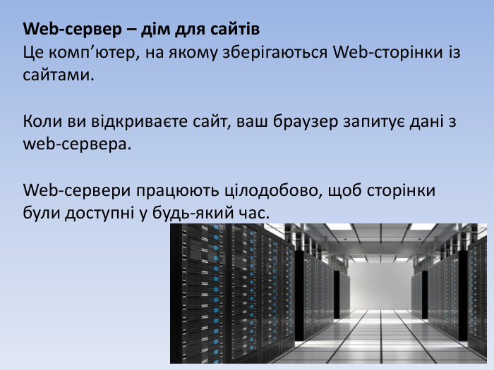 Web-сервер – дім для сайтів. Це комп’ютер, на якому зберігаються Web-сторінки із сайтами. Коли ви відкриваєте сайт, ваш браузер запитує дані з web-сервера. Web-сервери працюють цілодобово, щоб сторінки були доступні у будь-який час.