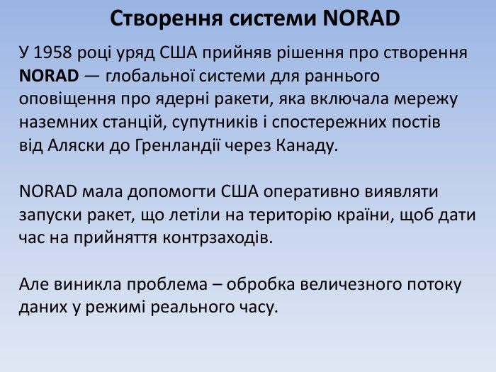 Створення системи NORADУ 1958 році уряд США прийняв рішення про створення NORAD — глобальної системи для раннього оповіщення про ядерні ракети, яка включала мережу наземних станцій, супутників і спостережних постіввід Аляски до Гренландії через Канаду. NORAD мала допомогти США оперативно виявляти запуски ракет, що летіли на територію країни, щоб дати час на прийняття контрзаходів. Але виникла проблема – обробка величезного потоку даних у режимі реального часу.