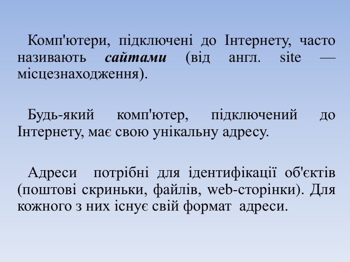 Комп'ютери, підключені до Інтернету, часто називають сайтами (від англ. site — місцезнаходження). Будь-який комп'ютер, підключений до Інтернету, має свою унікальну адресу. Адреси потрібні для ідентифікації об'єктів (поштові скриньки, файлів, web-сторінки). Для кожного з них існує свій формат адреси.