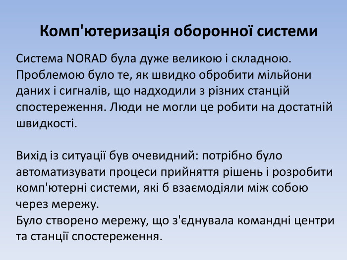 Комп'ютеризація оборонної системи. Система NORAD була дуже великою і складною. Проблемою було те, як швидко обробити мільйони даних і сигналів, що надходили з різних станцій спостереження. Люди не могли це робити на достатній швидкості. Вихід із ситуації був очевидний: потрібно було автоматизувати процеси прийняття рішень і розробити комп'ютерні системи, які б взаємодіяли між собою через мережу. Було створено мережу, що з'єднувала командні центри та станції спостереження.