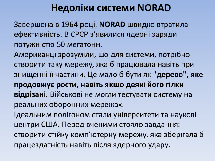 Недоліки системи NORADЗавершена в 1964 році, NORAD швидко втратила ефективність. В СРСР з’явилися ядерні заряди потужністю 50 мегатонн. Американці зрозуміли, що для системи, потрібно створити таку мережу, яка б працювала навіть при знищенні її частини. Це мало б бути як 