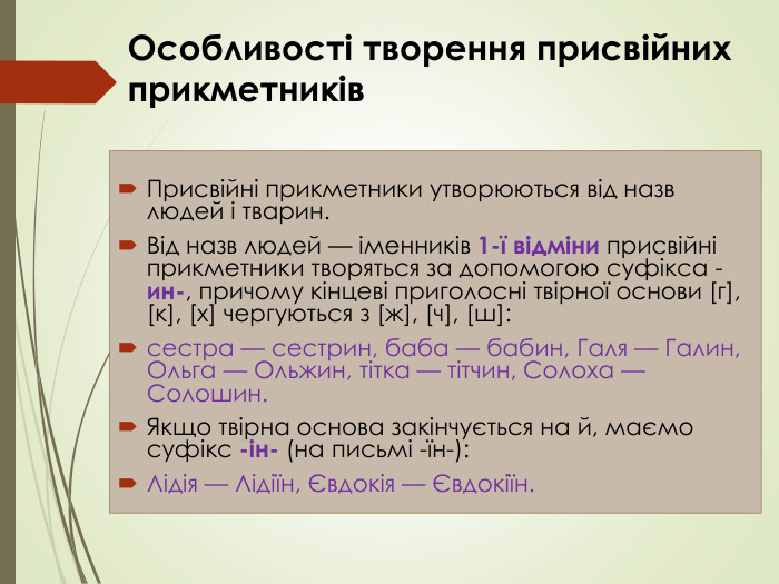 Особливості творення присвійних прикметників Присвійні прикметники утворюються від назв людей і тварин. Від назв людей — іменників 1-ї відміни присвійні прикметники творяться за допомогою суфікса -ин-, причому кінцеві приголосні твірної основи [г], [к], [х] чергуються з [ж], [ч], [ш]: сестра — сестрин, баба — бабин, Галя — Галин, Ольга — Ольжин, тітка — тітчин, Солоха — Солошин. Якщо твірна основа закінчується на й, маємо суфікс -ін- (на письмі -їн-): Лідія — Лідіїн, Євдокія — Євдокіїн.