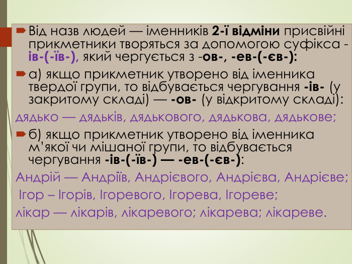 Від назв людей — іменників 2-ї відміни присвійні прикметники творяться за допомогою суфікса -ів-(-їв-), який чергується з -ов-, -ев-(-єв-):а) якщо прикметник утворено від іменника твердої групи, то відбувається чергування -ів- (у закритому складі) — -ов- (у відкритому складі): дядько — дядьків, дядькового, дядькова, дядькове;б) якщо прикметник утворено від іменника м’якої чи мішаної групи, то відбувається чергування -ів-(-їв-) — -ев-(-єв-): Андрій — Андріїв, Андрієвого, Андрієва, Андрієве; Ігор – Ігорів, Ігоревого, Ігорева, Ігореве;лікар — лікарів, лікаревого; лікарева; лікареве.