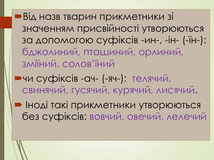 Від назв тварин прикметники зі значенням присвійності утворюються за допомогою суфіксів -ин-, -ін- (-їн-): бджолиний, пташиний, орлиний, зміїний, солов’їний чи суфіксів -ач- (-яч-): телячий, свинячий, гусячий, курячий, лисячий. Іноді такі прикметники утворюються без суфіксів: вовчий, овечий, лелечий 