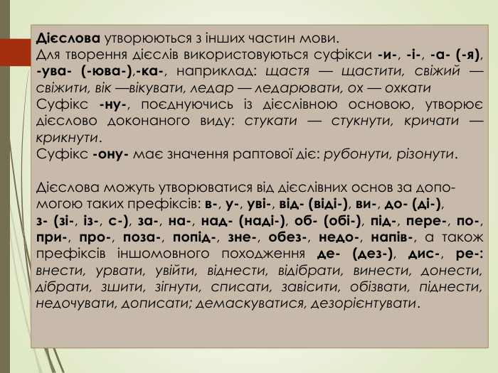 Дієслова утворюються з інших частин мови. Для творення дієслів використовуються суфікси -и-, -і-, -а- (-я), -ува- (-юва-),-ка-, наприклад: щастя — щастити, свіжий — свіжити, вік —вікувати, ледар — ледарювати, ох — охкати. Суфікс -ну-, поєднуючись із дієслівною основою, утворює дієслово доконаного виду: стукати — стукнути, кричати — крикнути. Суфікс -ону- має значення раптової діє: рубонути, різонути. Дієслова можуть утворюватися від дієслівних основ за допо-могою таких префіксів: в-, у-, уві-, від- (віді-), ви-, до- (ді-),з- (зі-, із-, с-), за-, на-, над- (наді-), об- (обі-), під-, пере-, по-, при-, про-, поза-, попід-, зне-, обез-, недо-, напів-, а також префіксів іншомовного походження де- (дез-), дис-, ре-: внести, урвати, увійти, віднести, відібрати, винести, донести, дібрати, зшити, зігнути, списати, завісити, обізвати, піднести, недочувати, дописати; демаскуватися, дезорієнтувати.