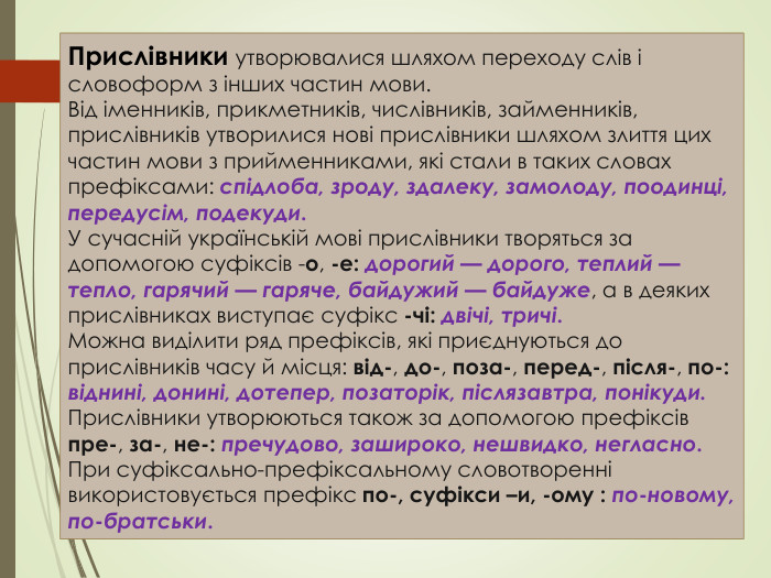 Прислівники утворювалися шляхом переходу слів і словоформ з інших частин мови. Від іменників, прикметників, числівників, займенників, прислівників утворилися нові прислівники шляхом злиття цих частин мови з прийменниками, які стали в таких словах префіксами: спідлоба, зроду, здалеку, замолоду, поодинці, передусім, подекуди. У сучасній українській мові прислівники творяться за допомогою суфіксів -о, -е: дорогий — дорого, теплий — тепло, гарячий — гаряче, байдужий — байдуже, а в деяких прислівниках виступає суфікс -чі: двічі, тричі. Можна виділити ряд префіксів, які приєднуються до прислівників часу й місця: від-, до-, поза-, перед-, після-, по-: віднині, донині, дотепер, позаторік, післязавтра, понікуди. Прислівники утворюються також за допомогою префіксів пре-, за-, не-: пречудово, зашироко, нешвидко, негласно. При суфіксально-префіксальному словотворенні використовується префікс по-, суфікси –и, -ому : по-новому, по-братськи.