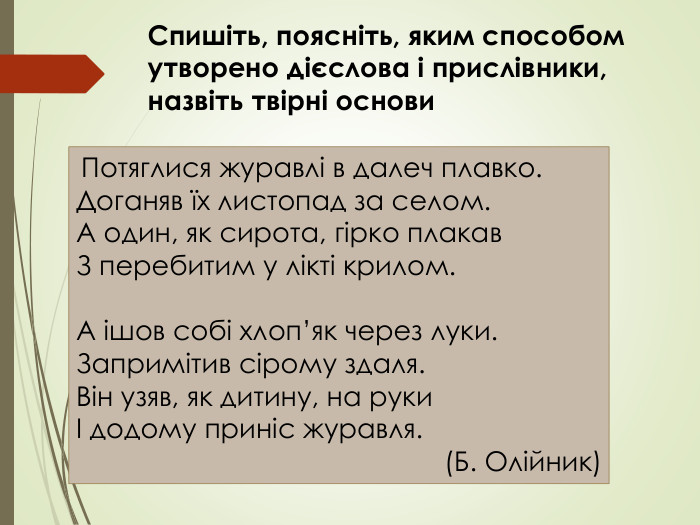  Потяглися журавлі в далеч плавко. Доганяв їх листопад за селом. А один, як сирота, гірко плакав З перебитим у лікті крилом. А ішов собі хлоп’як через луки. Запримітив сірому здаля. Він узяв, як дитину, на руки І додому приніс журавля.(Б. Олійник)Спишіть, поясніть, яким способом утворено дієслова і прислівники, назвіть твірні основи