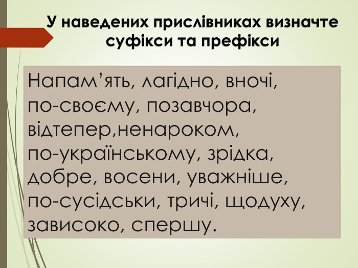 Напам’ять, лагідно, вночі, по-своєму, позавчора, відтепер,ненароком, по-українському, зрідка, добре, восени, уважніше,по-сусідськи, тричі, щодуху, зависоко, спершу. У наведених прислівниках визначте суфікси та префікси