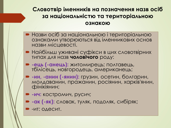 Назви осіб за національною і територіальною ознаками утворюються від іменникових основ назви місцевості. Найбільш уживані суфікси в цих словотвірних типах для назв чоловічого роду:-ець (-анець): житомирець; полтавець, тбілісець, новгородець, американець;-ин, -анин (-янин): грузин, осетин, болгарин, молдаванин, пражанин, росіянин, харків'янин, фінікіянин; -ич: костромич, русич;-ак (-як): словак, туляк, подоляк, сибіряк;-ит: одесит. Словотвір іменників на позначення назв осіб за національністю та територіальною ознакою