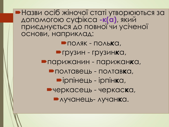 Назви осіб жіночої статі утворюються за допомогою суфікса -к(а), який приєднується до повної чи усіченої основи, наприклад: поляк - полька, грузин - грузинка, парижанин - парижанка,полтавець - полтавка, ірпінець - ірпінка, черкасець - черкаска, лучанець- лучанка.