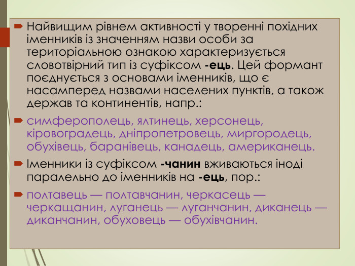 Найвищим рівнем активності у творенні похідних іменників із значенням назви особи за територіальною ознакою характеризується словотвірний тип із суфіксом -ець. Цей формант поєднується з основами іменників, що є насамперед назвами населених пунктів, а також держав та континентів, напр.: симферополець, ялтинець, херсонець, кіровоградець, дніпропетровець, миргородець, обухівець, баранівець, канадець, американець.Іменники із суфіксом -чанин вживаються іноді паралельно до іменників на -ець, пор.: полтавець — полтавчанин, черкасець — черкащанин, луганець — луганчанин, диканець — диканчанин, обуховець — обухівчанин.