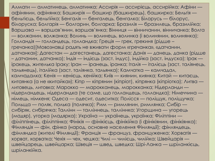Алмати — алматинець, алматинка; Ассирія — ассирієць, ассирійка; Афіни — афінянин, афінянка; Башкирія — башкир (башкирець), башкирка; Бельгія — бельгієць, бельгійка; Бенгалія — бенгалець, бенгалка; Білорусь — білорус, білоруска; Болгарія — болгарин, болгарка; Бразилія — бразилець, бразилійка; Варшава — варшав’янин, варшав’янка; Вінниця — вінничанин, вінничанка; Волга — волжанин, волжанка; Волинь — волинець, волинка (і волинянин, волинянка); Голландія — голландець, голландка; Греція — грек, грекиня (рідше – гречанка)[Мовознавці радять не вживати форм «гречанка», «датчанин, датчанка»]; Дагестан — дагестанець, дагестанка; Данія — данець, данка (рідше – датчанин, датчанка); Індія — індієць (заст. індус), індійка (заст. індуска); Ірак — іракець, жителька Іраку; Іран — іранець, іранка; Італія — італієць (заст. таліянець, тальянець), італійка (заст. таліянка, тальянка); Камчатка — камчадал, камчадалка; Кенія — кенієць, кенійка; Київ — киянин, киянка; Китай — китаєць, китаянка (а не «китайка»); Кіпр — кіпрянин (кіпріот), кіпрянка (кіпріотка); Литва — литовець, литовка; Марокко — марокканець, марокканка; Нідерланди — нідерландець, нідерландка (те саме, що голландець, голландка); Німеччина — німець, німкеня; Одеса — одесит, одеситка; Полісся — поліщук, поліщучка; Польща — поляк, полька (полячка); Рим — римлянин, римлянка; Сибір — сибіряк, сибірячка; Таллінн — талліннець, талліннка; Угорщина — угорець (мадяр), угорка (мадярка); Україна — українець, українка; Філіппіни — філіппінець, філіппінка; Фінікія — фінікієць, фінікійка (і фінікіянин, фінікіянка); Фінляндія — фін, фінка (народ, основне населення Фінляндії); фінляндець, фінляндка (жителі Фінляндії); Франція — француз, француженка; Хорватія — хорват, хорватка; Чехія — чех, чешка; Чилі — чилієць, чилійка; Швейцарія — швейцарець, швейцарка; Швеція — швед, шведка; Шрі-Ланка — шріланкієць, шріланкійка.