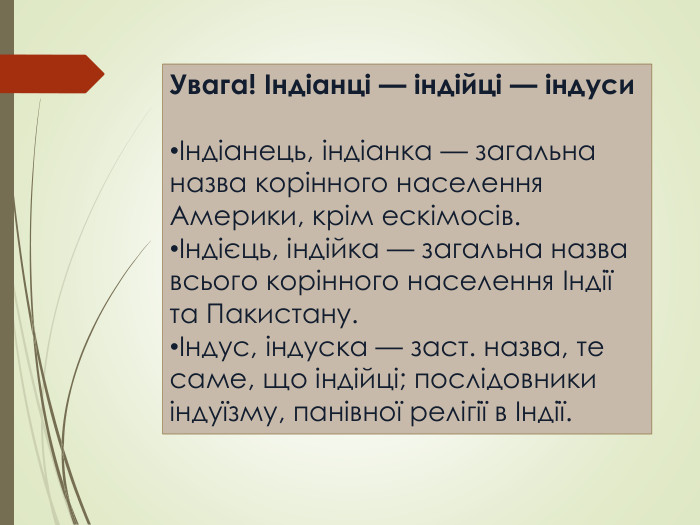 Увага! Індіанці — індійці — індуси Індіанець, індіанка — загальна назва корінного населення Америки, крім ескімосів.Індієць, індійка — загальна назва всього корінного населення Індії та Пакистану.Індус, індуска — заст. назва, те саме, що індійці; послідовники індуїзму, панівної релігії в Індії.