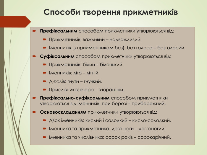 Способи творення прикметникiв. Префiксальним способом прикметники утворюються вiд: Прикметникiв: важливий – надважливий. Iменникiв (з прийменником без): без голоса – безголосий. Суфiксальним способом прикметники утворюються вiд: Прикметникiв: бiлий – бiленький. Iменникiв: лiто – лiтнiй. Дiєслiв: гнути – гнучкий. Прислiвникiв: вчора – вчорашнiй. Префiксально-суфiксальним способом прикметники утворюються вiд iменникiв: при березi – прибережний. Основоскладанням прикметники утворюються вiд: Двох iменникiв: кислий i солодкий – кисло-солодкий. Iменника та прикметника: довгi ноги – довгоногий. Iменника та числiвника: сорок рокiв – сорокарiчний.