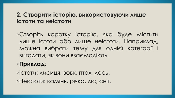 2. Створити історію, використовуючи лише істоти та неістоти. Створіть коротку історію, яка буде містити лише істоти або лише неістоти. Наприклад, можна вибрати тему для однієї категорії і вигадати, як вони взаємодіють. Приклад:Істоти: лисиця, вовк, птах, лось. Неістоти: камінь, річка, ліс, сніг.