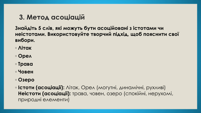 3. Метод асоціацій. Знайдіть 5 слів, які можуть бути асоційовані з істотами чи неістотами. Використовуйте творчий підхід, щоб пояснити свої вибори. Літак. Орел. Трава. Човен. ОзероІстоти (асоціації): Літак, Орел (могутні, динамічні, рухливі)Неістоти (асоціації): трава, човен, озеро (спокійні, нерухомі, природні елементи)