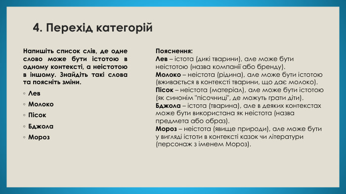 4. Перехід категорій. Напишіть список слів, де одне слово може бути істотою в одному контексті, а неістотою в іншому. Знайдіть такі слова та поясніть зміни. Лев. Молоко. Пісок. Бджола. Мороз. Пояснення: Лев – істота (дикі тварини), але може бути неістотою (назва компанії або бренду). Молоко – неістота (рідина), але може бути істотою (вживається в контексті тварини, що дає молоко). Пісок – неістота (матеріал), але може бути істотою (як синонім 